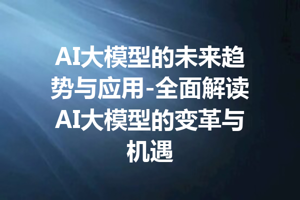 AI大模型的未来趋势与应用-全面解读AI大模型的变革与机遇