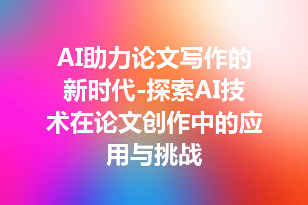 AI助力论文写作的新时代-探索AI技术在论文创作中的应用与挑战