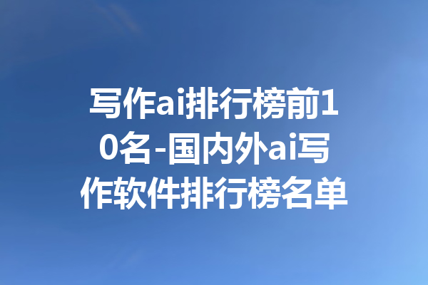 写作ai排行榜前10名-国内外ai写作软件排行榜名单