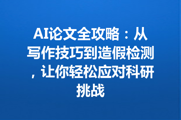 AI论文全攻略：从写作技巧到造假检测，让你轻松应对科研挑战