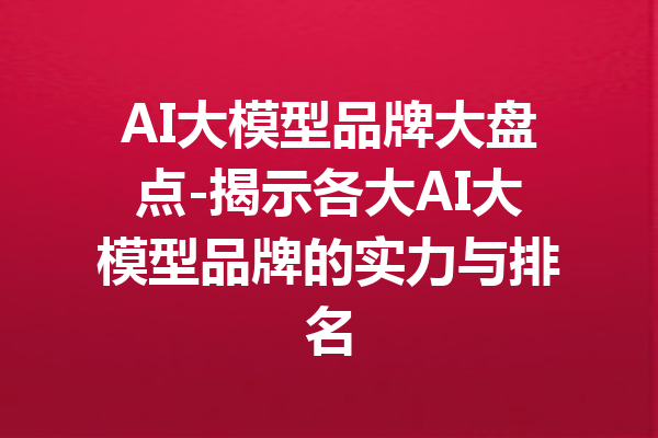 AI大模型品牌大盘点-揭示各大AI大模型品牌的实力与排名