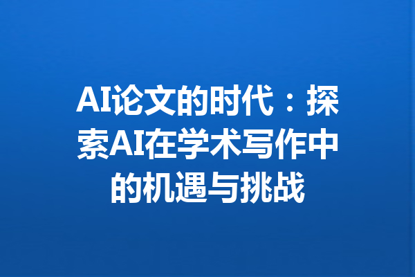 AI论文的时代：探索AI在学术写作中的机遇与挑战