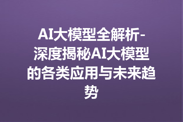 AI大模型全解析-深度揭秘AI大模型的各类应用与未来趋势