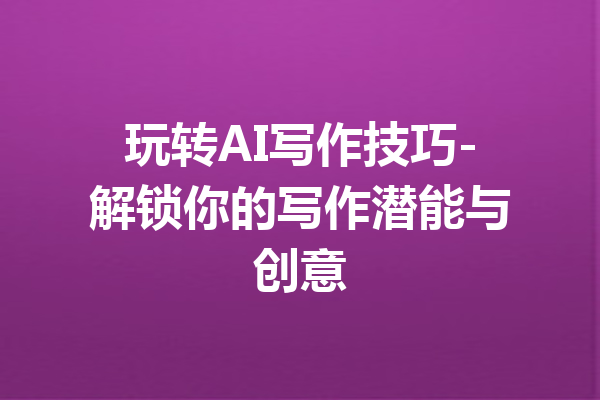 玩转AI写作技巧-解锁你的写作潜能与创意