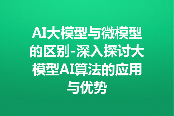 AI大模型与微模型的区别-深入探讨大模型AI算法的应用与优势