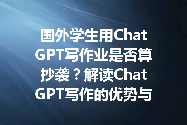 国外学生用ChatGPT写作业是否算抄袭？解读ChatGPT写作的优势与问题