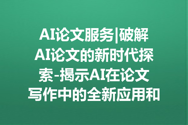 AI论文服务|破解AI论文的新时代探索-揭示AI在论文写作中的全新应用和潜力