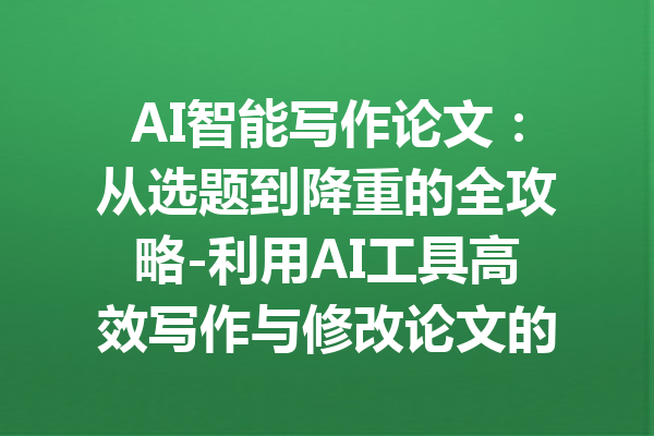 AI智能写作论文：从选题到降重的全攻略-利用AI工具高效写作与修改论文的方法