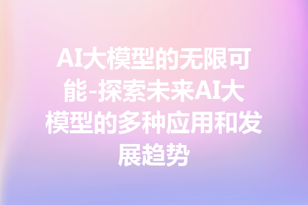 AI大模型的无限可能-探索未来AI大模型的多种应用和发展趋势