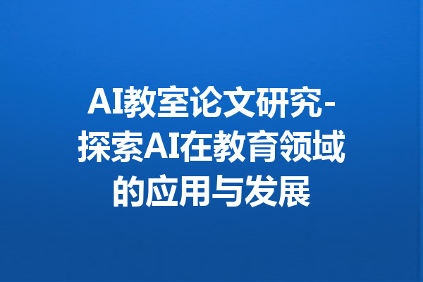 AI教室论文研究-探索AI在教育领域的应用与发展