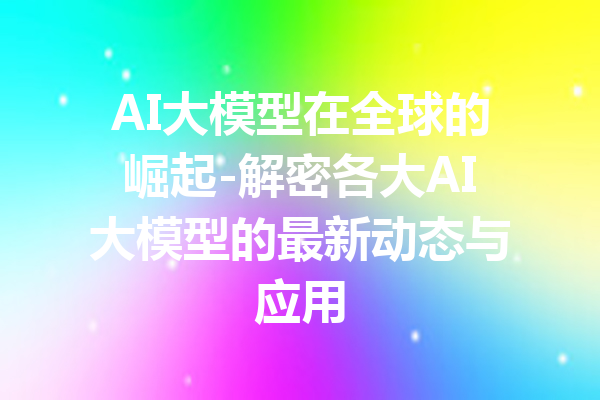 AI大模型在全球的崛起-解密各大AI大模型的最新动态与应用