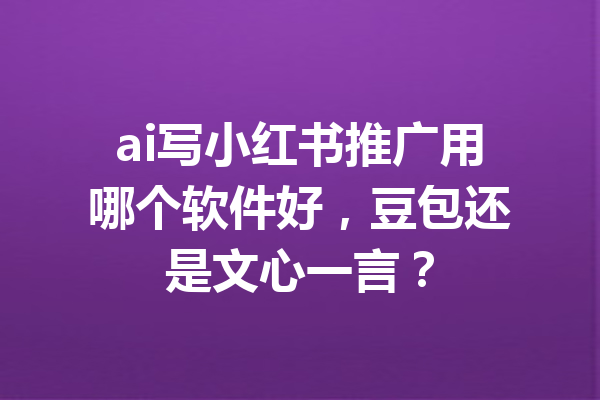 ai写小红书推广用哪个软件好，豆包还是文心一言？