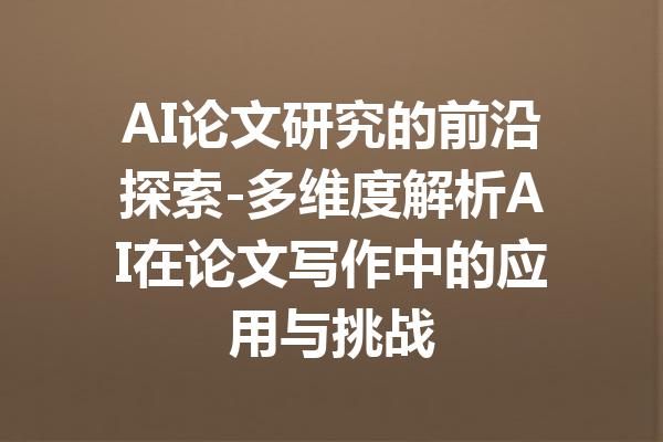 AI论文研究的前沿探索-多维度解析AI在论文写作中的应用与挑战