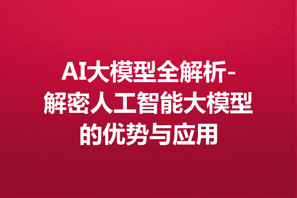 AI大模型全解析-解密人工智能大模型的优势与应用