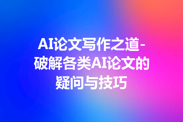 AI论文写作之道-破解各类AI论文的疑问与技巧