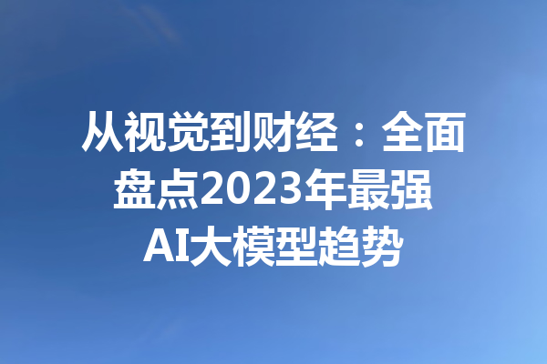 从视觉到财经：全面盘点2023年最强AI大模型趋势