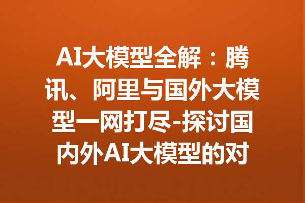 AI大模型全解：腾讯、阿里与国外大模型一网打尽-探讨国内外AI大模型的对比与应用
