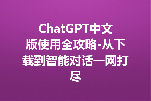 ChatGPT中文版使用全攻略-从下载到智能对话一网打尽