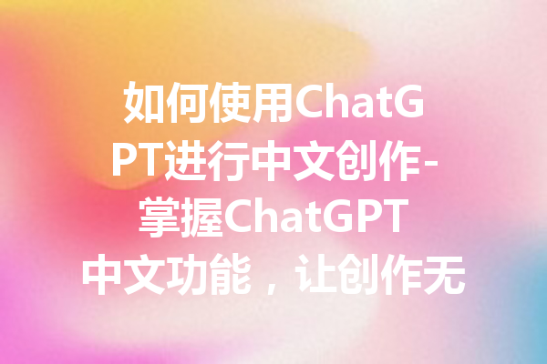 如何使用ChatGPT进行中文创作-掌握ChatGPT中文功能，让创作无界限