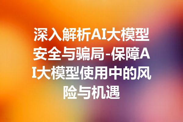 深入解析AI大模型安全与骗局-保障AI大模型使用中的风险与机遇