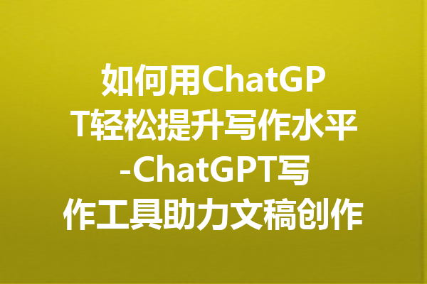 如何用ChatGPT轻松提升写作水平-ChatGPT写作工具助力文稿创作