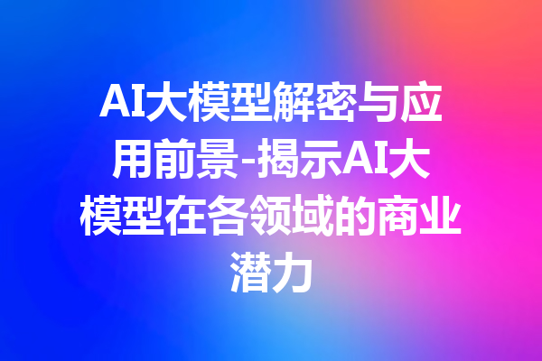 AI大模型解密与应用前景-揭示AI大模型在各领域的商业潜力