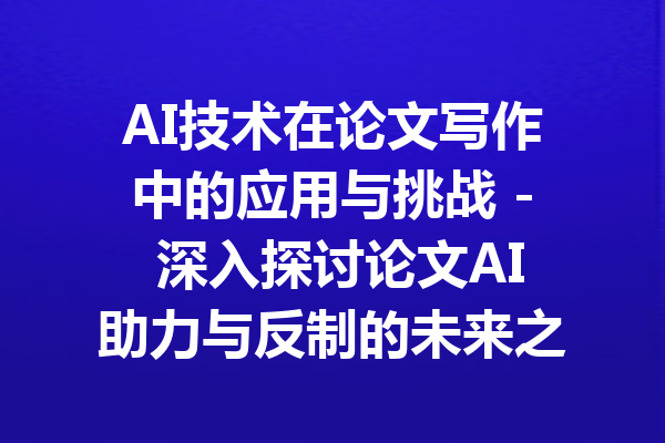 AI技术在论文写作中的应用与挑战 - 深入探讨论文AI助力与反制的未来之路