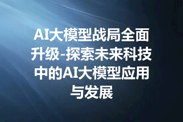 AI大模型战局全面升级-探索未来科技中的AI大模型应用与发展