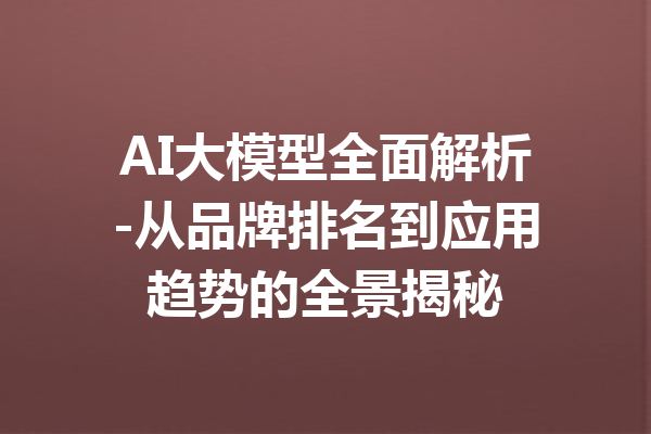 AI大模型全面解析-从品牌排名到应用趋势的全景揭秘