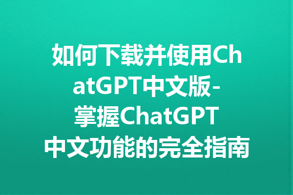 如何下载并使用ChatGPT中文版-掌握ChatGPT中文功能的完全指南