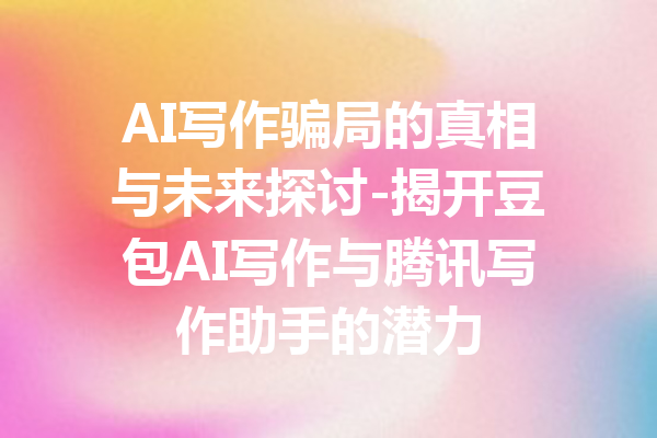 AI写作骗局的真相与未来探讨-揭开豆包AI写作与腾讯写作助手的潜力