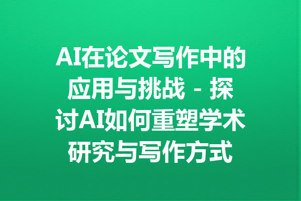 AI在论文写作中的应用与挑战 - 探讨AI如何重塑学术研究与写作方式