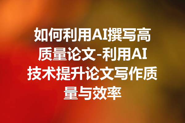 如何利用AI撰写高质量论文-利用AI技术提升论文写作质量与效率