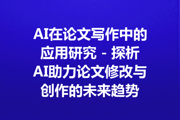 AI在论文写作中的应用研究 - 探析AI助力论文修改与创作的未来趋势