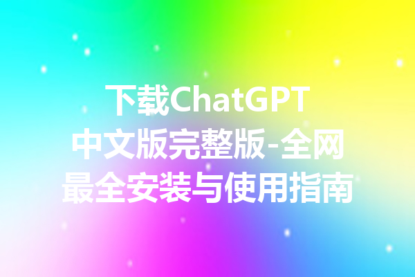 下载ChatGPT中文版完整版-全网最全安装与使用指南