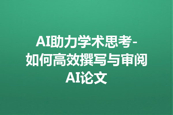 AI助力学术思考-如何高效撰写与审阅AI论文