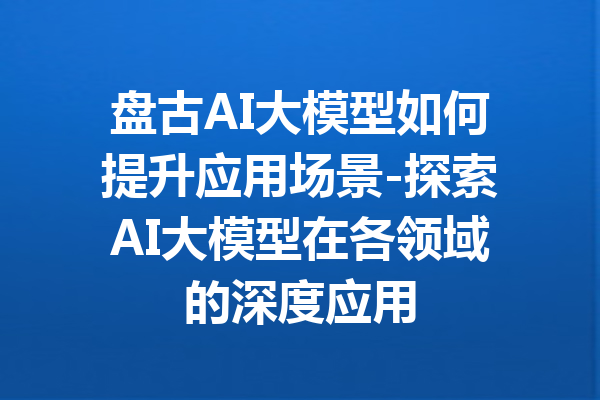 盘古AI大模型如何提升应用场景-探索AI大模型在各领域的深度应用