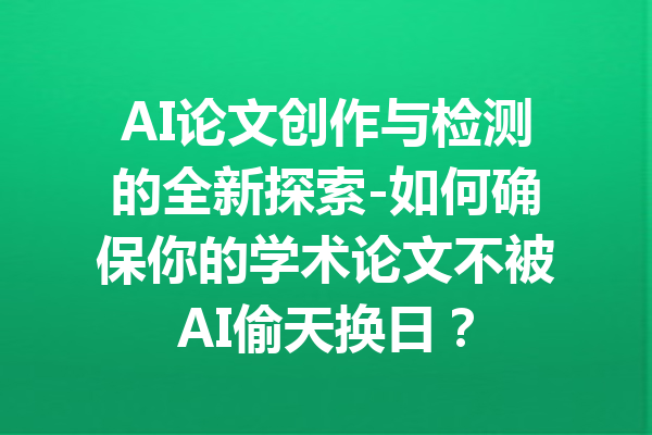 AI论文创作与检测的全新探索-如何确保你的学术论文不被AI偷天换日？