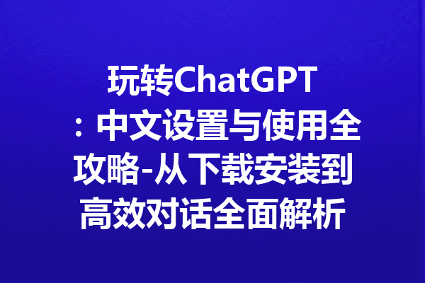 玩转ChatGPT：中文设置与使用全攻略-从下载安装到高效对话全面解析