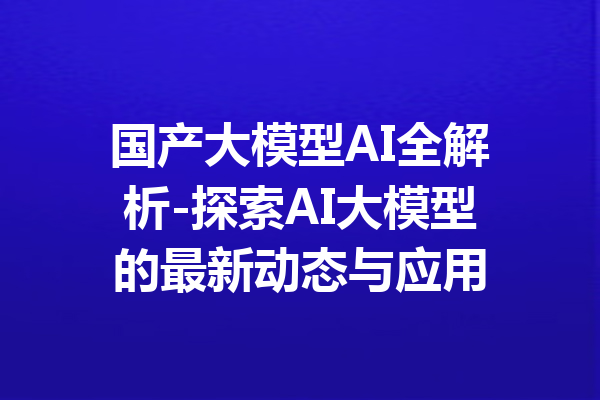 国产大模型AI全解析-探索AI大模型的最新动态与应用