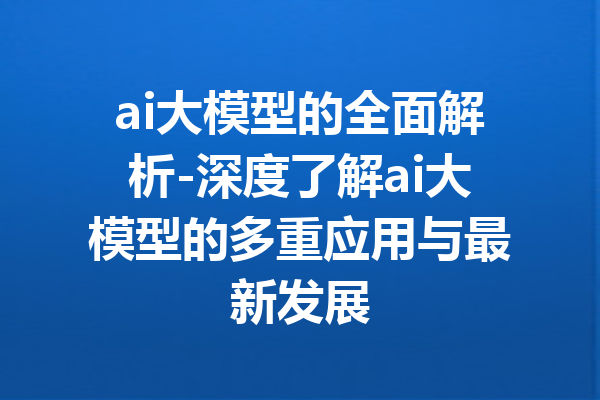 ai大模型的全面解析-深度了解ai大模型的多重应用与最新发展