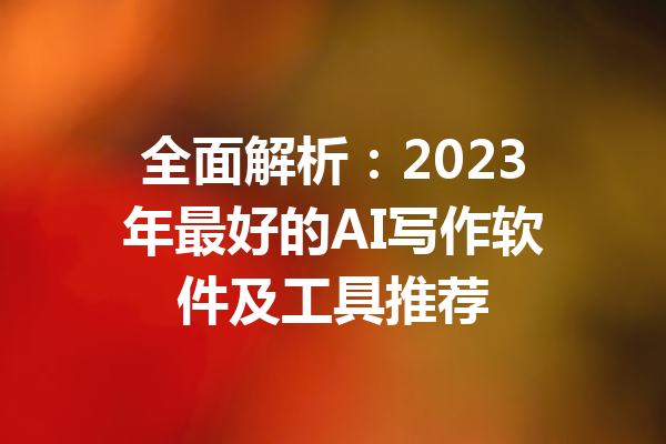 全面解析：2023年最好的AI写作软件及工具推荐