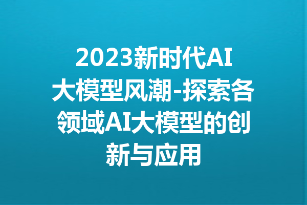 2023新时代AI大模型风潮-探索各领域AI大模型的创新与应用