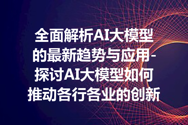 全面解析AI大模型的最新趋势与应用-探讨AI大模型如何推动各行各业的创新与发展