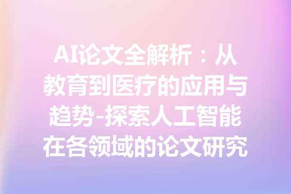 AI论文全解析：从教育到医疗的应用与趋势-探索人工智能在各领域的论文研究与实际案例