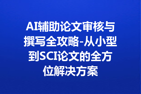 AI辅助论文审核与撰写全攻略-从小型到SCI论文的全方位解决方案