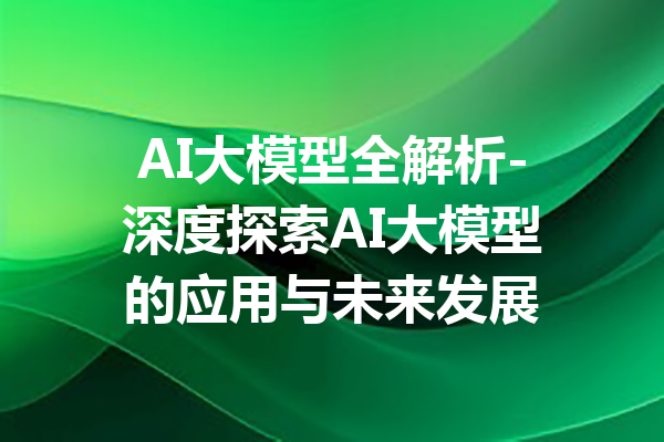 AI大模型全解析-深度探索AI大模型的应用与未来发展