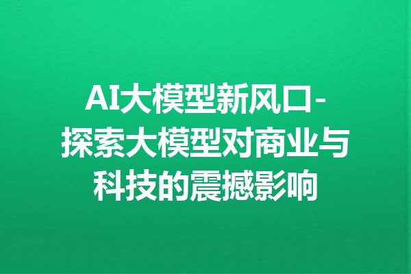 AI大模型新风口-探索大模型对商业与科技的震撼影响