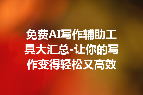 免费AI写作辅助工具大汇总-让你的写作变得轻松又高效