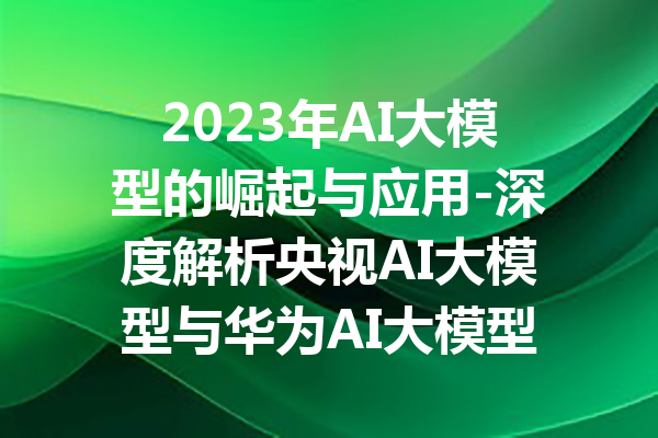 2023年AI大模型的崛起与应用-深度解析央视AI大模型与华为AI大模型的差异